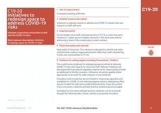 Return to Contents
Social
Return to Contents
The 2021 TOMs measures detailed tables
TOMS HANDBOOK 2021
1 Unit of measurement
£ invested including staff time.
2 Detailed measure description
Initiatives to redesign spaces to address any COVID-19 related risks and
impacts on staff and work.
3 Important points
Do not double count staff volunteering time (C19-15) or claim the same
initiatives (= value) across multiple contracts in the same area without
attributing a share of the overall value to each contract.
4 Proxy description and rationale
Input value of resources. This measure is designed to identify and value
commitments made at organisational level rather than staff volunteering
in their own communities (C19-15).
5 Guidance for setting targets (including Procurement / tenders)
This could be any initiatives for redesigning spaces aimed at reducing
COVID-19 risks and impacts for work and staff. Relevant initiatives are
also expected to go beyond regulatory requirements, meaning they provide
an additional to the BAU scenario. Attribution should be applied where
appropriate, to account for wider impacts of any initiatives.
Examples could include but are not limited to: Improving capacities and
availability for COVID-19 risk reducing hygiene options, redesigning office
spaces to allow for safe and socially distanced work. Given the current
crisis, innovation, creativity and best practice solutions are encouraged.
Examples for innovative and best practice solutions can be accessed
through the following links: Croner-i article on proposed innovative
C19-20
C19-20
Initiatives to
redesign space to
address COVID-19
risks
Outcome: Supporting communities to deal
with the COVID-19 crisis
Short measure description: Initiatives
to redesign space for COVID-19 risks
208
 