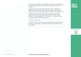 Return to Contents
Environment
Return to Contents
Energy savings should be measured against a relevant industry benchmark
(evidence to be provided) or metering data or statement from Energy
Manager.75
Specify the benchmark / baseline to be used. Provide a breakdown of
expected CO2e reductions related to reduced energy use and energy
efficiency and describe the energy reduction measures to be implemented.
Provide both expected total energy reductions and expected energy
reductions above the benchmark/baseline. Evidence for the chosen
benchmark or baseline being in line with medium – or long-term net zero
emissions targets must further be provided.
6 Evidence requirements
Specify the total number of buildings and the number of buildings that met
the energy savings target. Provide details of the target and clarify how it
was achieved.
RE37
FM66
218
The 2021 TOMs measures detailed tables
TOMS HANDBOOK 2021
 