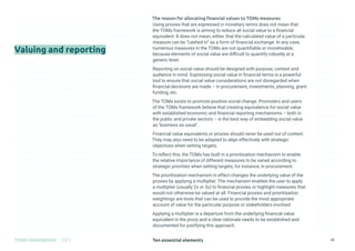 Ten essential elements
TOMS HANDBOOK 2021 22
The reason for allocating financial values to TOMs measures
Using proxies that are expressed in monetary terms does not mean that
the TOMs framework is aiming to reduce all social value to a financial
equivalent. It does not mean, either, that the calculated value of a particular
measure can be “cashed in” as a form of financial exchange. In any case,
numerous measures in the TOMs are not quantifiable or monetisable,
because elements of social value are difficult to quantify robustly at a
generic level.
Reporting on social value should be designed with purpose, context and
audience in mind. Expressing social value in financial terms is a powerful
tool to ensure that social value considerations are not disregarded when
financial decisions are made – in procurement, investments, planning, grant
funding, etc.
The TOMs exists to promote positive social change. Promoters and users
of the TOMs framework believe that creating equivalence for social value
with established economic and financial reporting mechanisms – both in
the public and private sectors – is the best way of embedding social value
as ‘business as usual’.
Financial value equivalents or proxies should never be used out of context.
They may also need to be adapted to align effectively with strategic
objectives when setting targets.
To reflect this, the TOMs has built in a prioritisation mechanism to enable
the relative importance of different measures to be varied according to
strategic priorities when setting targets, for instance, in procurement.
The prioritisation mechanism in effect changes the underlying value of the
proxies by applying a multiplier. The mechanism enables the user to apply
a multiplier (usually 2x or 3x) to financial proxies or highlight measures that
would not otherwise be valued at all. Financial proxies and prioritisation
weightings are tools that can be used to provide the most appropriate
account of value for the particular purpose or stakeholders involved.
Applying a multiplier is a departure from the underlying financial value
equivalent in the proxy and a clear rationale needs to be established and
documented for justifying this approach.
Valuing and reporting
 
