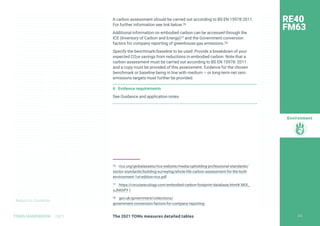 Return to Contents
Environment
Return to Contents
A carbon assessment should be carried out according to BS EN 15978:2011.
For further information see link below.76
Additional information on embodied carbon can be accessed through the
ICE (Inventory of Carbon and Energy)77 and the Government conversion
factors for company reporting of greenhouse gas emissions.78
Specify the benchmark/baseline to be used. Provide a breakdown of your
expected CO2e savings from reductions in embodied carbon. Note that a
carbon assessment must be carried out according to BS EN 15978: 2011
and a copy must be provided of this assessment. Evidence for the chosen
benchmark or baseline being in line with medium – or long-term net zero
emissions targets must further be provided.
6 Evidence requirements
See Guidance and application notes.
76 rics.org/globalassets/rics-website/media/upholding-professional-standards/
sector-standards/building-surveying/whole-life-carbon-assessment-for-the-built-
environment-1st-edition-rics.pdf
77 https://circularecology.com/embodied-carbon-footprint-database.html#.XKX_
oJhKhPY )
78 gov.uk/government/collections/
government-conversion-factors-for-company-reporting
RE40
FM63
224
The 2021 TOMs measures detailed tables
TOMS HANDBOOK 2021
 