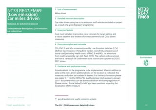 Return to Contents
Environment
Return to Contents
1 Unit of measurement
Miles driven
2 Detailed measure description
Car miles driven using low or no emission staff vehicles included on project
as a result of a green transport programme.
3 Important points
Care must be taken to provide a clear rationale for target-setting and
a robust baseline and evidence for measurement for all CO2e based
measures.
4 Proxy description and rationale
CO2, PM2.5 and NOx emissions saved by Low Emission Vehicles (LEV)
(defined by emissions 75mg/km). Carbon cost of CO2 emissions and
social cost (including health costs) of PM2.5 and NOx for emissions
from road transport by cars (ref. fleet 2019). The carbon and social cost
are from a variety of UK Government data sources and updated to 2020 /
2021 prices.
5 Guidance and application notes
Provide details on the programme to be implemented. When in addition to
data on the miles driven additional data on the location is collected, this
measure can further be localised if desired. For further information please
see pages 9—11 in the DEFRA “Air quality damage cost guidance January
2019” document which can be downloaded from the homepage below.80
Please contact Social Value Portal if you have questions regarding the
localisation of this measure.
80 gov.uk/guidance/air-quality-economic-analysis
NT33
RE47
FM69
NT33 RE47 FM69
(Low emission)
car miles driven
Outcome: Air pollution is reduced
Short measure description: (Low emission)
car miles driven
229
The 2021 TOMs measures detailed tables
TOMS HANDBOOK 2021
 