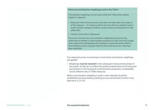 Ten essential elements
TOMS HANDBOOK 2021 23
When are prioritisation weightings used in the TOMs?
Prioritisation weightings can be used within the TOMs when setting
targets to signpost:
» Measures with a financial proxy that does not fully reflect the urgency
of the measure – for instance where we know that we urgently need to
tackle climate change but believe current carbon pricing does not fully
reflect this;
» Themes, Outcomes or Measures
The most common use of prioritisation weightings is by procuring
authorities in tenders, to place greater emphasis on jobs and local supply
chain spend from designated sub-localities or postcode areas within a
local authority where a greater need for this local economic value has
been identified.
Two important points must be kept in mind where prioritisation weightings
are applied:
» Weightings must be removed for the subsequent measurement phase of
the project, as they do not reflect the evidence-based value of the proxy and
leaving them in the framework would therefore jeopardise comparability
across different sets of TOMs measures;
Where a prioritisation weighting is used, a clear rationale should be
established and documented, justifying its use and the level at which it has
been set (i.e. 2×, 3×)
 