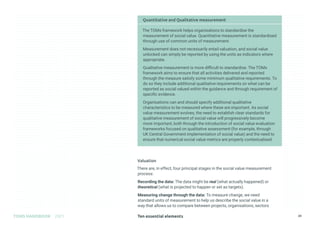 Ten essential elements
TOMS HANDBOOK 2021 24
Quantitative and Qualitative measurement
The TOMs framework helps organisations to standardise the
measurement of social value. Quantitative measurement is standardised
through use of common units of measurement.
Measurement does not necessarily entail valuation, and social value
unlocked can simply be reported by using the units as indicators where
appropriate.
Qualitative measurement is more difficult to standardise. The TOMs
framework aims to ensure that all activities delivered and reported
through the measure satisfy some minimum qualitative requirements. To
do so they include additional qualitative requirements on what can be
reported as social valued within the guidance and through requirement of
specific evidence.
Organisations can and should specify additional qualitative
characteristics to be measured where these are important. As social
value measurement evolves, the need to establish clear standards for
qualitative measurement of social value will progressively become
more important, both through the introduction of social value evaluation
frameworks focused on qualitative assessment (for example, through
UK Central Government implementation of social value) and the need to
ensure that numerical social value metrics are properly contextualised.
Valuation
There are, in effect, four principal stages in the social value measurement
process:
Recording the data: The data might be real (what actually happened) or
theoretical (what is projected to happen or set as targets).
Measuring change through the data: To measure change, we need
standard units of measurement to help us describe the social value in a
way that allows us to compare between projects, organisations, sectors
 