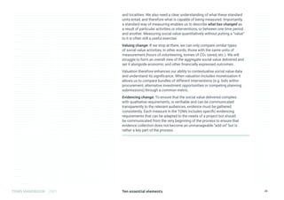 Ten essential elements
TOMS HANDBOOK 2021 25
and localities. We also need a clear understanding of what these standard
units entail, and therefore what is capable of being measured. Importantly,
a standard way of measuring enables us to describe what has changed as
a result of particular activities or interventions, or between one time period
and another. Measuring social value quantitatively without putting a “value”
to it is often still a useful exercise.
Valuing change: If we stop at there, we can only compare similar types
of social value activities, in other words, those with the same units of
measurement (hours of volunteering, tonnes of CO2 saved, etc.). We will
struggle to form an overall view of the aggregate social value delivered and
set it alongside economic and other financially expressed outcomes.
Valuation therefore enhances our ability to contextualise social value data
and understand its significance. When valuation includes monetisation it
allows us to compare bundles of different interventions (e.g. bids within
procurement, alternative investment opportunities or competing planning
submissions) through a common metric.
Evidencing change: To ensure that the social value delivered complies
with qualitative requirements, is verifiable and can be communicated
transparently to the relevant audiences, evidence must be gathered
consistently. Each measure in the TOMs includes specific evidencing
requirements that can be adapted to the needs of a project but should
be communicated from the very beginning of the process to ensure that
evidence collection does not become an unmanageable “add on” but is
rather a key part of the process.
 