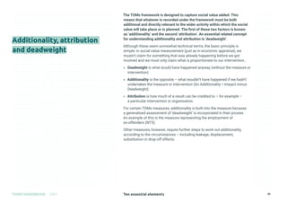 Ten essential elements
TOMS HANDBOOK 2021 26
Additionality, attribution
and deadweight
The TOMs framework is designed to capture social value added. This
means that whatever is recorded under the framework must be both
additional and directly relevant to the wider activity within which the social
value will take place or is planned. The first of these two factors is known
as ‘additionality’ and the second ‘attribution’. An essential related concept
for understanding additionality and attribution is ‘deadweight’.
Although these seem somewhat technical terms, the basic principle is
simple: in social value measurement (just as in economic appraisal), we
mustn’t claim for something that was already happening before we got
involved and we must only claim what is proportionate to our intervention..
» Deadweight is what would have happened anyway (without the measure or
intervention)
» Additionality is the opposite – what wouldn’t have happened if we hadn’t
undertaken the measure or intervention (So Additionality = Impact minus
Deadweight)
» Attribution is how much of a result can be credited to – for example –
a particular intervention or organisation.
For certain TOMs measures, additionality is built into the measure because
a generalised assessment of ‘deadweight’ is incorporated in their proxies.
An example of this is the measure representing the employment of
ex-offenders (NT5).
Other measures, however, require further steps to work out additionality,
according to the circumstances – including leakage, displacement,
substitution or drop-off effects.
 