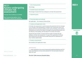 Return to Contents
Environment
Return to Contents
1 Unit of measurement
Percentage.
2 Detailed measure description
Percentage of assets that have undergone a climate risk assessment.
3 Important points
—
4 Proxy description and rationale
Not applicable – this measure is Record Only.
5 Guidance and application notes
A climate risk assessment is used to assess the potential risk from changes
in our climate on the development. It should cover construction and in-use
phases and look at extreme weather events such as flooding, wind, extreme
temperatures as well as the impact of average increasing temperatures over
the lifetime of the building. See link below96 for further information.
Specify the total number of assets and the number of assets that will
undergo a climate risk assessment. A copy of the organisation’s Climate
Risk Assessment will need to be provided, along with an explanation of
how it will be implemented.
6 Evidence requirements
See Guidance and application notes.
96 unepfi.org/fileadmin/documents/IntegratingClimateRisksInRealEstate.pdf;%20
https:/www.hillbreak.com/wp-content/uploads/2017/03/real-estate-climate-risk-
report-2017.pdf
RE51
RE51
Assets undergoing
climate risk
assessment
Outcome: More buildings are certified
Short measure description: Assets
undergoing a climate risk assessment
262
The 2021 TOMs measures detailed tables
TOMS HANDBOOK 2021
 
