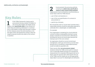 Ten essential elements
TOMS HANDBOOK 2021 27
2
In procurement, the procuring authority
is looking for added value specifically in
relation to that contract being tendered.
Organisations must not therefore record activities as
social value under the TOMs that are:
» part of their core business; or
» part of the core specification of a contract at
procurement; or
» paid for by a 3rd party.
Nor should they claim as ‘social value’ activities that a
responsible business would be reasonably expected to
undertake (this is deadweight, not additionality).
For example:
If an organisation is tendering for a local authority
contract to deliver employability training to young
people, it should not record the time it allocates to
providing this service as social value, because the
training is part of the core contract.
An organisation should not record normal team
management, catch-ups and reviews as social value
because this is something a responsible business
would normally be expected to do.
There may be other non-procurement related
situations where the TOMs can be used to measure
core or externally related activities (for example the
measurement of a corporate CSR programme), but in
these cases the ‘ground rules’ which govern the use
of the TOMs must be clearly set out and appropriate
steps taken to account for deadweight and attribution.
1
If the TOMs framework is being used in
procurement during a tender for bidders to
set social value targets, the targets set by
bidders must specifically relate to the contract for
which they are tendering (‘attribution’). A common
error is that bidders include what they plan to deliver
for this measure across the entire business, or for
the region which will operate the contract, when the
targets proposed should only relate to the contract
in question.
Key Rules
 