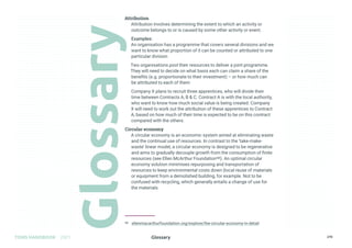 Glossary
TOMS HANDBOOK 2021 270
Attribution
Attribution involves determining the extent to which an activity or
outcome belongs to or is caused by some other activity or event.
Examples:
An organisation has a programme that covers several divisions and we
want to know what proportion of it can be counted or attributed to one
particular division
Two organisations pool their resources to deliver a joint programme.
They will need to decide on what basis each can claim a share of the
benefits (e.g. proportionate to their investment) – or how much can
be attributed to each of them
Company X plans to recruit three apprentices, who will divide their
time between Contracts A, B  C. Contract A is with the local authority,
who want to know how much social value is being created. Company
X will need to work out the attribution of these apprentices to Contract
A, based on how much of their time is expected to be on this contract
compared with the others.
Circular economy
A circular economy is an economic system aimed at eliminating waste
and the continual use of resources. In contrast to the ‘take-make-
waste’ linear model, a circular economy is designed to be regenerative
and aims to gradually decouple growth from the consumption of finite
resources (see Ellen McArthur Foundation98). An optimal circular
economy solution minimises repurposing and transportation of
resources to keep environmental costs down (local reuse of materials
or equipment from a demolished building, for example. Not to be
confused with recycling, which generally entails a change of use for
the materials.
98 ellenmacarthurfoundation.org/explore/the-circular-economy-in-detail
Glossary
 