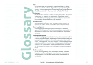 The 2021 TOMs measures detailed tables
TOMS HANDBOOK 2021 271
CO2e
The measure used for emissions of greenhouse gases (= “carbon
dioxide equivalent”). Includes all greenhouse gases (including, for
instance, methane) adjusted for the relative strength of their warming
effect.Carbon dioxide is often referred to as “carbon” for short.
Deadweight
The likelihood of an event or action occurring, irrespective of a specific
intervention. For example, the likelihood of an individual finding a
job without the specific programme sponsored by the organisation
committing or delivering against TOMs Measures.
Decarbonisation
Decarbonisation is the term used for the process of removing or
reducing the carbon dioxide (CO2) output of a country’s economy.
Direct employment
Employed directly by the organisation committing or delivering
against TOMs Measures. This therefore excludes employment by the
organisation’s supply chain / sub-contractors and self-employment
contracts.
Disadvantaged groups
Disadvantaged groups is a collective term used in association with the
TOMs to describe people by reference to an identified barrier that they
face, particularly in relation to their ability to secure employment. It
covers TOMs measures NT3 – NT6 inclusive. Clearly these should not
be treated as defining characteristics of the people involved; the sole
purpose of the specific terms and the general term is to assist with
the identification of relevant interventions and their associated proxy
values.
Double counting
The act of counting social value promised or delivered or related
financial or non-financial impacts more than once – this leads to
an overclaiming of social value delivery and an overstatement of
social value.
 