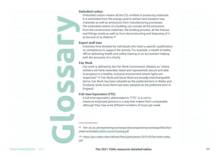 The 2021 TOMs measures detailed tables
TOMS HANDBOOK 2021 272
Embodied carbon
Embodied carbon means all the CO2 emitted in producing materials.
It is estimated from the energy used to extract and transport raw
materials as well as emissions from manufacturing processes.
The embodied carbon of a building can include all the emissions
from the construction materials, the building process, all the fixtures
and fittings inside as well as from deconstructing and disposing of it
at the end of its lifetime.99
Expert staff time
Voluntary time donated by individuals who have a specific qualification
or competence to support the activity. For example, a Health  Safety
officer delivering health and safety training or an accountant helping
with the accounts of a charity.
Fair Work
Fair work is defined by the Fair Work Commission (Wales) as “where
workers are fairly rewarded, heard and represented, secure and able
to progress in a healthy, inclusive environment where rights are
respected.”100 Fair Work and Good Work are broadly interchangeable
terms; Fair Work has been adopted as the preferred term in Wales and
Scotland, while Good Work has been adopted as the preferred term in
England.
Full-time Equivalent (FTE)
A full-time equivalent, abbreviated to “FTE”, is a unit to
measure employed persons in a way that makes them comparable,
although they may work different numbers of hours per week.
99 See: ucl.ac.uk/engineering-exchange/sites/engineering-exchange/files/fact-
sheet-embodied-carbon-social-housing.pdf
100 https://gov.wales/sites/default/files/publications/2019-05/fair-work-wales.
pdf
 