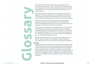 The 2021 TOMs measures detailed tables
TOMS HANDBOOK 2021 273
An annualised full-time equivalent means the equivalent of one
person working full-time for a year. 1 annualised FTE could be made
up of more people working for the same length of time with a shorter
working week, or a sum of people working for different periods, or a
mixture of these.
If the target-setting or measurement is on a specific contract and
people are not exclusively working on that particular calculation, an
FTE calculation will need to be used to work out how much of their
time can be allocated to that specific contract (see Attribution above).
Therefore, the number of jobs is in most cases not going to be
the same as the number of annualised FTEs. It is essential that
wherever the TOMs specifies FTEs as the unit of measurement, that a
calculation is carried out to give the correct figure.
For example, where people are employed part-time, or if the duration
of the contract is shorter than one year, the number of employees
should be adjusted to calculate the full time equivalent (FTE) number
of employees for the year. An FTE of 1.0 = one person employed on a
full – time basis for a period of 12 months. One person employed full
time for six months would equal 0.5 FTE.
Equally, if the target-setting or reporting period is longer than 1 year,
the FTE may be more than 1. For example, a full-time employee
committed full-time to a 5-year contract would represent a target of 5.
Furlough
Under the Coronavirus Job Retention Scheme, all UK employers with
a PAYE scheme will be able to access support to continue paying part
of their employees’ salary for those that would otherwise have been
laid off during this crisis. This applies to employees who have been
asked to stop working but who are being kept on the payroll, otherwise
described as ‘furloughed workers’. HMRC will reimburse 80% of their
wages, up to £2,500 per month to safeguard workers from being made
redundant.
 