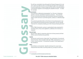 The 2021 TOMs measures detailed tables
TOMS HANDBOOK 2021 277
The UK has committed in law (through the Climate Change Act) to net
zero carbon by 2050, but this is increasingly thought to be inadequate
to avoid catastrophic climate change and the trend in decarbonisation
commitments appears to be bringing this deadline forward – to 2030,
for example.
Procurement
Procurement is defined by Investopedia105 as “the act of obtaining
goods or services, typically for business purposes…. Procurement
is most commonly associated with businesses because companies
need to solicit services or purchase goods, usually on a relatively large
scale.
Procurement generally refers to the final act of purchasing but it can
also include the procurement process overall which can be critically
important for companies leading up to their final purchasing decision.”
Proxy
In the TOMs framework, a proxy is a generalised value, expressed in
monetary terms, that can be applied to a defined unit of activity in a
measure.
Record Only
“Record Only” refers to measures which do not have proxies and their
effects cannot therefore be quantified.
SLEVA
Social and Local Economic Value Add. The combination of social and
local economic value recorded under the TOMs, expressed as a % or in
£ terms. See the section “10 Essential Principles” at the beginning of
the Handbook.
SROI
Social Return on Investment. Specific technique for social value
measurement that relies on primary data (e.g. surveys) to work out
105 investopedia.com/terms/p/procurement.asp
 