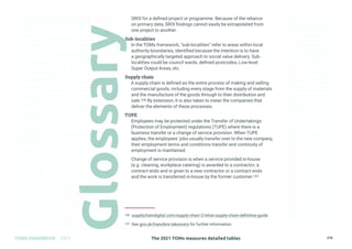 The 2021 TOMs measures detailed tables
TOMS HANDBOOK 2021 278
SROI for a defined project or programme. Because of the reliance
on primary data, SROI findings cannot easily be extrapolated from
one project to another.
Sub-localities
In the TOMs framework, “sub-localities” refer to areas within local
authority boundaries, identified because the intention is to have
a geographically targeted approach to social value delivery. Sub-
localities could be council wards, defined postcodes, Low-level
Super Output Areas, etc.
Supply chain
A supply chain is defined as the entire process of making and selling
commercial goods, including every stage from the supply of materials
and the manufacture of the goods through to their distribution and
sale.106 By extension, it is also taken to mean the companies that
deliver the elements of these processes.
TUPE
Employees may be protected under the Transfer of Undertakings
(Protection of Employment) regulations (TUPE) where there is a
business transfer or a change of service provision. When TUPE
applies, the employees’ jobs usually transfer over to the new company,
their employment terms and conditions transfer and continuity of
employment is maintained.
Change of service provision is when a service provided in-house
(e.g. cleaning, workplace catering) is awarded to a contractor; a
contract ends and is given to a new contractor or a contract ends
and the work is transferred in-house by the former customer.107
106 supplychaindigital.com/supply-chain-2/what-supply-chain-definitive-guide
107 See gov.uk/transfers-takeovers for further information
 