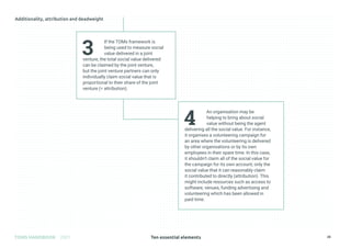Ten essential elements
TOMS HANDBOOK 2021 28
4
An organisation may be
helping to bring about social
value without being the agent
delivering all the social value. For instance,
it organises a volunteering campaign for
an area where the volunteering is delivered
by other organisations or by its own
employees in their spare time. In this case,
it shouldn’t claim all of the social value for
the campaign for its own account; only the
social value that it can reasonably claim
it contributed to directly (attribution). This
might include resources such as access to
software, venues, funding advertising and
volunteering which has been allowed in
paid time.
3
If the TOMs framework is
being used to measure social
value delivered in a joint
venture, the total social value delivered
can be claimed by the joint venture,
but the joint venture partners can only
individually claim social value that is
proportional to their share of the joint
venture (= attribution).
 