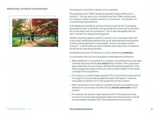 Ten essential elements
TOMS HANDBOOK 2021 29
The key point in all of this is always not to overclaim.
The guidance to the TOMs framework generally makes reference to a
“contract”. This can give rise to confusion when the TOMs is being used
for situations where a specific contract is not involved – for instance, for
corporate level measurement.
In the Measures Handbook, we have chosen to use the term “underlying
[business] activity” to describe more generally the commercial activity that
the social value must be connected to. This is interchangeable with the
term ‘contract’ for measurement purposes.
Whether reporting against a specific contract or for a business, there has
to be a direct relationship between the social value delivered and whatever
activity is being reported on more broadly. There is not always a direct
contract – in which case, we need to identify some other point of reference
for the social value being reported.
Establishing this point of reference is vital to determining attribution.
To summarise, here are some examples to help determine attribution:
» When bidding for (or reporting on) a contract, only attribute the social value
activities that arise directly as a result of that contract. If the programme
goes wider than the one contract, attribute the relevant proportion of the
wider programme, based on the size of the contract relative to the overall
coverage of the programme.
» For instance, a contract might represent 10% of a business’s total turnover
in a region. If a social value programme spans that region, it would be
reasonable to attribute 10% of the programme to this contract.
» When reporting on social value for a specific division in a business, only
attribute the social value activities that are directly attributable to that
division.
» For instance, the division might represent 20% of the business’s total
turnover. If a social value programme spans the entire business, it would
be reasonable to attribute 20% of the programme to this division.
 
