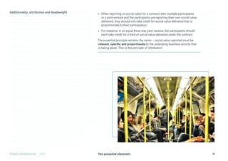 Ten essential elements
TOMS HANDBOOK 2021 30
» When reporting on social value for a contract with multiple participants
or a joint venture and the participants are reporting their own social value
delivered, they should only take credit for social value delivered that is
proportionate to their participation.
» For instance, in an equal three-way joint venture, the participants should
each take credit for a third of social value delivered under the contract.
The essential principle remains the same – social value reported must be
relevant, specific and proportionate to the underlying business activity that
is taking place. This is the principle of ‘attribution’.
 