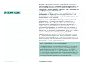 Ten essential elements
TOMS HANDBOOK 2021 31
Local Measures
The TOMs is designed to report added social value. The commercial or
financial value of the activity (the value of the contract being tendered, the
turnover of the business division, etc.) is not included in the social value
reported figure, because we are only interested in what is additional to this
underlying commercial or financial value.
For this reason, the TOMs framework makes a clear distinction between
local economic and social value, because local economic value is only
demonstrably value added for the area in which it occurs, while social value
is value added for society as a whole.
In order to ensure that the TOMs methodology remains consistent with
standard practice in socio-economic evaluation, it needs to factor in
displacement. This refers to the assumption that economic activity in
one location means that activity can’t (by definition) then take place in
another, so that at a UK level the fact that spend is local to one area is not
(considering other areas where the spend didn’t take place) beneficial to
the UK as a whole. The value of these local economic components is only
deemed to be felt by the people in that area, not by society. This is why local
economic and social value are treated separately in the TOMs.
Arguably there are other reasons why ‘local’ may be beneficial to society
as a whole (stronger business clusters, reduced movement of goods and
people, for instance, leading to lower emissions), but these benefits are not
easily generalisable and cannot therefore be factored into the standardised
proxies used for the local measures in the TOMs.
Which TOMs measures are Local Economic Value?
These are the measures that cover the local element of the commercial
value of the contract, namely: value reported under NT1 (local jobs) and
related measures (NT1a, NT1b, NT1c) and NT18/NT19 (local supply
chain spend) and related measures (NT2, NT18a NT19aRE3, RE21, and
C-1 to C-4.). These measures are included in the framework because they
are vital contributors to local social value. Local economic prosperity is
therefore a prerequisite for sustained positive social change.
 