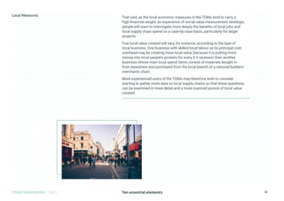 Ten essential elements
TOMS HANDBOOK 2021 32
That said, as the local economic measures in the TOMs tend to carry a
high financial weight, as experience of social value measurement develops,
people will want to interrogate more deeply the benefits of local jobs and
local supply chain spend on a case-by-case basis, particularly for larger
projects.
True local value created will vary, for instance, according to the type of
local business. One business with skilled local labour as its principal cost
overhead may be creating more local value (because it is putting more
money into local people’s pockets for every £ it receives) than another
business whose main local spend items consist of materials bought in
from elsewhere and purchased from the local branch of a national builders’
merchants chain.
More experienced users of the TOMs may therefore wish to consider
starting to gather more data on local supply chains so that these questions
can be examined in more detail and a more nuanced picture of local value
created.
 