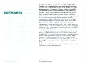 Ten essential elements
TOMS HANDBOOK 2021 33
The TOMs methodology aggregates the results from all of the different
measures in the Framework to come to an overall figure. Within groups
of similar measures there are choices to be made about where to record
a particular activity. Consequently, we need to make sure that nothing
is inadvertently included more than once, which is why such a strong
emphasis is placed on avoiding double counting in the TOMs guidance.
We try to highlight where double counting risks are likely to arise; the
detailed measures section contains extensive double counting notifications
on a measure-by-measure basis. However, ultimately it is for the
organisation reporting its social value to ensure that there is no double
counting in the figures. If in doubt, organisations should always take a
prudent approach and report less, rather than risk over-claiming.
The general rule is that an individual, an hour of time, a carbon saving, an
economic benefit or a financial or in-kind donation can all only be reported
once in the TOMs. If this general rule is observed, then most of the double-
counting risk will be eliminated.
It might be argued that a single intervention could have multiple benefits,
which is true, but the need to classify each activity as a single reported
benefit is one of the essential compromises needed to create a generalised
working social value framework. We would always encourage, where
appropriate, suitably validated analysis based on primary project data
to explore the interactions between activities and outcomes, as a way of
generating a richer picture of the social value delivered on a case-by-case
basis.
The Measures Handbook highlights by measure in the detailed section that
follows where double counting can occur.
Double Counting
 