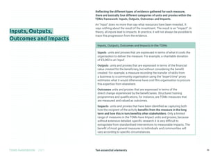 Ten essential elements
TOMS HANDBOOK 2021 36
Inputs, Outputs,
Outcomes and Impacts
Reflecting the different types of evidence gathered for each measure,
there are basically four different categories of units and proxies within the
TOMs framework: Inputs, Outputs, Outcomes and Impacts.
An “input” does no more than say what resources have been invested. It
says nothing about the result of the investment. The result is an “impact”. In
theory, all inputs lead to impacts. In practice, it will not always be possible to
trace this progression from the evidence.
Inputs, Outputs, Outcomes and Impacts in the TOMs
Inputs units and proxies that are expressed in terms of what it costs the
organisation to deliver the measure. For example, a charitable donation
of £5,000 is an ‘input’.
Outputs units and proxies that are expressed in terms of the financial
value created for the beneficiary, but without considering the benefit
created. For example, a measure recording the transfer of skills from
a business to a community organisation using the “expert time” proxy
estimates what it would otherwise have cost this organisation to procure
this expertise from elsewhere.
Outcomes units and proxies that are expressed in terms of the
direct change experienced by the beneficiaries. Structured training
programmes and qualifications, for instance, are TOMs measures that
are measured and valued as outcomes.
Impacts units and proxies that have been identified as capturing both
how the recipient of the activity benefits from the measure in the long
term and how this in turn benefits other stakeholders. Only a limited
range of measures in the TOMs have Impact units and proxies, because
without extensive detailed, specific research it is very difficult to
extrapolate from standardised interventions to measurable impacts. The
benefit of most general measures to individuals and communities will
vary according to specific circumstances.
 