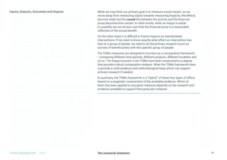 Ten essential elements
TOMS HANDBOOK 2021 37
While we may think our primary goal is to measure social impact, as we
move away from measuring inputs towards measuring impacts, the effects
become wider but the causal link between the activity and the financial
proxy becomes less certain. In other words, while an output is easier
to quantify, we can be less sure that the financial proxy is a reasonable
reflection of the actual benefit.
On the other hand, it is difficult to frame impacts as standardised
interventions. If we want to know exactly what effect an intervention has
had on a group of people, we need to do the primary research (such as
surveys of beneficiaries) with this specific group of people.
The TOMs measures are designed to function as a comparative framework
– comparing different time periods, different projects, different localities and
so on. The Impact proxies in the TOMs have been researched to a degree
that provides robust comparative analysis. What the TOMs framework does
is provide a solid evidence and methodological base which can support
primary research if needed.
In summary, the TOMs framework is a “hybrid” of these four types of effect,
based on a pragmatic assessment of the available evidence. Which of
them has been applied to any given measure depends on the research and
evidence available to support that particular measure.
 