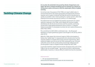 Ten essential elements
TOMS HANDBOOK 2021 38
Tackling Climate Change
As we write, the existential crisis posed by climate change looms ever
larger. We have to change everything we do to maximise our chances of
driving down carbon emissions to limit the catastrophic effects of global
warming.
As we have seen, the purpose of the TOMs is to report added value. In
environmental terms, this means going above and beyond the minimum
required, and to support initiatives that help the world to decarbonise as
quickly as possible. It also means pushing for a “green normal”, rather than
treating environmental outcomes as a bolt-on or an afterthought.
This determines how we establish the baseline requirements for carbon
reduction measures in the TOMs, which adopts the minimum targets
identified by the UN, the UK Government, and the scientific community;
namely that to keep global temperature rises as close to 1.5 degrees
Celsius as possible, it is necessary to achieve net zero carbon emissions by
2050 (“NZC 2050”).
The commitment to NZC 2050 is enshrined in law – the UK passed
legislation to require greenhouse gases to be brought to net zero by 2050 in
June 20193.
While the TOMs adopts this minimum target to 2050 as the baseline, it
follows that “added value” in measurement terms should come from the
voluntary adoption of targets that exceed minimum requirements. More
ambitious targets such as net zero by 2030, embraced by over 100 local
authorities across the UK, are becoming increasingly widespread and
provide greater scope to mitigate Climate Change than NZC 2050.
In principle, therefore, target emissions levels should be set by users of the
TOMs to aim for an earlier target – say net zero by 2030, to demonstrate
additionality. In practice, it may be difficult to determine how this translates
3 See: gov.uk/government/news/
uk-becomes-first-major-economy-to-pass-net-zero-emissions-law
 