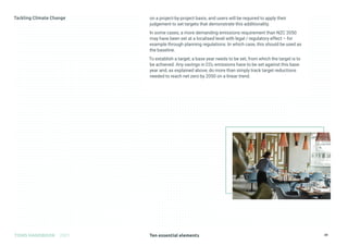 Ten essential elements
TOMS HANDBOOK 2021 39
on a project-by-project basis, and users will be required to apply their
judgement to set targets that demonstrate this additionality.
In some cases, a more demanding emissions requirement than NZC 2050
may have been set at a localised level with legal / regulatory effect – for
example through planning regulations. In which case, this should be used as
the baseline.
To establish a target, a base year needs to be set, from which the target is to
be achieved. Any savings in CO2 emissions have to be set against this base
year and, as explained above, do more than simply track target reductions
needed to reach net zero by 2050 on a linear trend.
 