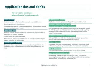 Application dos and don’ts
TOMS HANDBOOK 2021 41
Application dos and don’ts
Do not overclaim
Always only report well evidenced or reasonably expected deliveries
Do not claim someone else's delivery
Unless specified explicitly in the measure guidance, you should only capture
your own contributions to a measure
Do not double count
A delivery can only be measured through one measure, unless specified so
explicitly in the measure guidance
Do not capture BAU / non-additionality
Where relevant, ensure captured deliveries are actually an additionality and
thereby go beyond the BAU scenario
Do not forget about attribution
Only report what is proportional - if a delivery only partially relates to the
contract or project only the relevant part should be reported through the
TOMs
Read the measure guidance
Reading the measure guidance can help inform a correct data input
Only report deliveries that align with
measure phrasing and guidance specifications
Only deliveries that reflect measure specifications can be captured through
the TOMs (e.g. only report local employment where requested). Anything
beyond this might suffer from issues of overclaiming, double counting,
wrongful attribution, etc.
Only report contract/project related deliveries
Only report deliveries that relate directly to a contract or project, unless
explicitly specified otherwise in the measure guidance
Evidence diligently
Provide well structured and evidence and breakdowns of deliveries in line
with measure guidance specifications, this ensures correct data inputs
Aim for best practice
If you aim for best practice, many reporting issues can be avoided
Make sure unit is applied correctly
Apply units as intended, to avoid incorrect data inputs. This includes
accounting for correct reporting in terms of specified time, length and type
of employment, savings against benchmarks, etc.
Here are some basic rules
when using the TOMs framework:
 