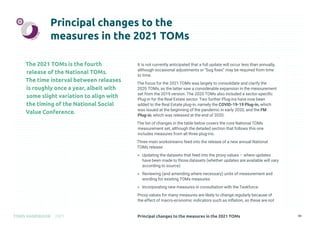 Principal changes to the measures in the 2021 TOMs
TOMS HANDBOOK 2021 43
Principal changes to the
measures in the 2021 TOMs
The 2021 TOMs is the fourth
release of the National TOMs.
The time interval between releases
is roughly once a year, albeit with
some slight variation to align with
the timing of the National Social
Value Conference.
It is not currently anticipated that a full update will occur less than annually,
although occasional adjustments or “bug fixes” may be required from time
to time.
The focus for the 2021 TOMs was largely to consolidate and clarify the
2020 TOMs, as the latter saw a considerable expansion in the measurement
set from the 2019 version. The 2020 TOMs also included a sector-specific
Plug-in for the Real Estate sector. Two further Plug-ins have now been
added to the Real Estate plug-in, namely the COVID-19-19 Plug-in, which
was issued at the beginning of the pandemic in early 2020, and the FM
Plug-in, which was released at the end of 2020.
The list of changes in the table below covers the core National TOMs
measurement set, although the detailed section that follows this one
includes measures from all three plug-ins.
Three main workstreams feed into the release of a new annual National
TOMs release:
» Updating the datasets that feed into the proxy values – where updates
have been made to those datasets (whether updates are available will vary
according to source)
» Reviewing (and amending where necessary) units of measurement and
wording for existing TOMs measures
» Incorporating new measures in consultation with the Taskforce.
Proxy values for many measures are likely to change regularly because of
the effect of macro-economic indicators such as inflation, so these are not
 