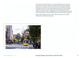 Principal changes to the measures in the 2021 TOMs
TOMS HANDBOOK 2021 44
recorded as “principal changes”. It is recommended that users retain the
proxy values for the year in question (rather than, for example, updating a
prior year’s set of figures with current values) and that material variances
are taken into account in the way the figures are reported. In some limited
cases there may be a need to change the unit of measurement itself in
updates, in which case this is highlighted in the Principal Changes Table and
a further adjustment may be needed by the user for like-for-like comparison.
The principal changes within the 2021 TOMs framework from the 2020
TOMs are described in the table below.
 