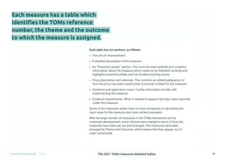The 2021 TOMs measures detailed tables
TOMS HANDBOOK 2021 49
Each measure has a table which
identifies the TOMs reference
number, the theme and the outcome
to which the measure is assigned.
Each table has six sections, as follows:
» The unit of measurement.
» A detailed description of the measure.
» An “Important points” section. This must be read carefully as it contains
information about the measure which needs to be followed correctly and
highlights potential pitfalls such as double-counting issues.
» Proxy description and rationale. This contains an edited explanation of
how the proxy has been constructed, to provide context for the measure.
» Guidance and application notes. Further information to help with
implementing the measure.
» Evidence requirements. What is needed to support the input value reported
under this measure.
Some of the measures where there is more complexity in calculating the
input value for the measure also have worked examples.
With the large number of measures in the TOMs framework and its
continued development, some choices were needed in terms of how the
measures have been set out and arranged. The measures have been
arranged by Theme and Outcome, which means that they appear out of
order numerically.
 