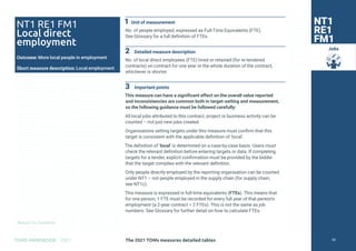 Return to Contents
TOMS HANDBOOK 2021
Jobs
1 Unit of measurement
No. of people employed, expressed as Full-Time Equivalents (FTE).
See Glossary for a full definition of FTEs.
2 Detailed measure description
No. of local direct employees (FTE) hired or retained (for re-tendered
contracts) on contract for one year or the whole duration of the contract,
whichever is shorter.
3 Important points
This measure can have a significant effect on the overall value reported
and inconsistencies are common both in target-setting and measurement,
so the following guidance must be followed carefully:
All local jobs attributed to this contract, project or business activity can be
counted – not just new jobs created.
Organisations setting targets under this measure must confirm that this
target is consistent with the applicable definition of ‘local’.
The definition of ‘local’ is determined on a case-by-case basis. Users must
check the relevant definition before entering targets or data. If completing
targets for a tender, explicit confirmation must be provided by the bidder
that the target complies with the relevant definition.
Only people directly employed by the reporting organisation can be counted
under NT1 – not people employed in the supply chain (for supply chain,
see NT1c).
This measure is expressed in full-time equivalents (FTEs). This means that
for one person, 1 FTE must be recorded for every full year of that person’s
employment (a 2-year contract = 2 FTEs). This is not the same as job
numbers. See Glossary for further detail on how to calculate FTEs.
NT1 RE1 FM1
Local direct
employment
Outcome: More local people in employment
Short measure description: Local employment
NT1
RE1
FM1
The 2021 TOMs measures detailed tables 50
 