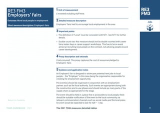 Return to Contents
TOMS HANDBOOK 2021
Jobs
RE3 FM3
Employers’ fairs
Outcome: More local people in employment
Short measure description: Employer’s fairs
RE3
FM3
1Unit of measurement
£ invested including staff time.
2Detailed measure description
Employers’ fairs held to encourage local employment in the area.
3Important points
» The definition of “Local” must be consistent with NT1. See NT1 for further
details.
» Double count risk: this measure should not be double counted with career
fairs, taster days or career support workshops. This has to be an event
aimed at recruiting local people on the contract, not advising people around
career development.
4Proxy description and rationale
Costs incurred. This proxy captures the cost of resources pledged to
Employers’ fairs.
5Guidance and application notes
An Employer’s fair is designed to showcase potential new jobs to local
people – the “Employer” in this case being the organisation responsible for
creating the employment opportunity.
The event(s) should be organised in conjunction with an employment
partner, such as the local authority. Such events are appropriate during both
the construction and in-use phases and should include as many parts of the
supply chain as appropriate for the stage.
The event should be held in a place that is accessible to local people, there
should be suitable notification of the event to the local community via
relevant communication channels such as social media and the local press.
An event would be expected to last for half – 1 day.
The 2021 TOMs measures detailed tables 58
 