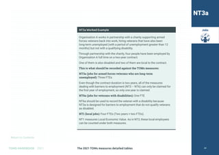 Return to Contents
TOMS HANDBOOK 2021
Jobs
NT3a Worked Example
Organisation A works in partnership with a charity supporting armed
forces veterans back into work, hiring veterans that have also been
long-term unemployed (with a period of unemployment greater than 12
months) but not with a qualifying disability.
Through partnership with the charity, four people have been employed by
Organisation A full time on a two-year contract.
One of them is also disabled and two of them are local to the contract.
This is what should be recorded against the TOMs measures:
NT3a (jobs for armed forces veterans who are long-term
unemployed): Three FTEs
Even though the contract duration is two years, all of the measures
dealing with barriers to employment (NT3 – NT6) can only be claimed for
the first year of employment, so only one year is claimed.
NT6a (jobs for veterans with disabilities): One FTE
NT6a should be used to record the veteran with a disability because
NT3a is designed for barriers to employment that do not qualify veterans
as disabled.
NT1 (local jobs): Four FTEs (Two years × two FTEs).
NT1 measures Local Economic Value. As in NT3, these local employees
can be counted under both measures.
NT3a
The 2021 TOMs measures detailed tables 69
 