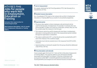 Return to Contents
TOMS HANDBOOK 2021
Jobs
1Unit of measurement
No. people, expressed as Full-Time Equivalents (FTE). See Glossary for a
full definition of FTEs.
2Detailed measure description
No. of employees (FTE) hired on the contract who are Not in Employment,
Education, or Training (NEETs) as a result of a recruitment programme.
3Important points
» The proxy value applies to direct employees only and should only be
used for the first year of employment. For example, if someone who was
previously NEET is taken on to work for a three-year contract, they can only
be counted under this measure in the first year.
» This measure cannot be used for people who have been in employment,
education or training before the start of the measurement period, whether
through the organisation or elsewhere.
» The value is additional to NT1, so that the job can be counted both as NT1
and in this measure if the conditions apply.
» Individuals must only be counted once in the measures from NT3 to NT6
inclusive.
» Apprenticeships or training for people from this group should be addressed
under NT9a or NT10a.
4Proxy description and rationale
Covers people aged 18-24 and 16-17 who are Not in Education, Employment
or Training (NEET). The measure reflects costs and forgone benefits
associated with being NEET, as follows: (i) the loss of earnings to the
young person whilst NEET; (ii) benefit payments (worklessness and
housing benefits) and foregone tax and national insurance receipts for the
NT4
RE5
FM6
NT4 RE5 FM6
Jobs for people
who were Not
in Employment,
Education or
Training
Outcome: More opportunities for
disadvantaged people
Short measure description: Jobs for people
Not in Employment, Education or Training
(NEET)
The 2021 TOMs measures detailed tables 76
 