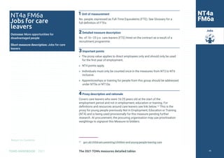Return to Contents
TOMS HANDBOOK 2021
Jobs
1Unit of measurement
No. people, expressed as Full-Time Equivalents (FTE). See Glossary for a
full definition of FTEs.
2Detailed measure description
No. of 16—25 y.o. care leavers (FTE) hired on the contract as a result of a
recruitment programme.
3Important points
» The proxy value applies to direct employees only and should only be used
for the first year of employment.
» NT4 points apply.
» Individuals must only be counted once in the measures from NT3 to NT6
inclusive.
» Apprenticeships or training for people from this group should be addressed
under NT9a or NT10a.
4Proxy description and rationale
Covers care leavers who were 16-25 years old at the start of the
employment period and not in employment, education or training. For
definitions and resources around care leavers see link below.17 This is the
proxy for young people previously Not in Employment, Education or Training
(NT4) and is being used provisionally for this measure pending further
research. At procurement, the procuring organisation may use prioritisation
weightings to signpost this Measure to bidders.
17 gov.uk/childcare-parenting/children-and-young-people-leaving-care
NT4a FM6a
Jobs for care
leavers
Outcome: More opportunities for
disadvantaged people
Short measure description: Jobs for care
leavers
NT4a
FM6a
The 2021 TOMs measures detailed tables 79
 