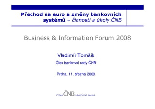 Přechod na euro a změny bankovních
       systémů – činnosti a úkoly ČNB


 Business & Information Forum 2008

             Vladimír Tomšík
            Člen bankovní rady ČNB


             Praha, 11. března 2008
 