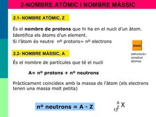 13
2-NOMBRE ATÒMIC I NOMBRE MÀSSIC
2.1- NOMBRE ATÒMIC, Z
És el nombre de protons que hi ha en el nucli d’un àtom.
Identifica els àtoms d’un element.
Si l’àtom és neutre nº protons= nº electrons
2.2- NOMBRE MÀSSIC, A
És el nombre de partícules que té el nucli
A= nº protons + nº neutrons
Pràcticament coincideix amb la massa de l’àtom (els electrons
tenen una massa molt petita)
nº neutrons = A - Z XA
Z
estructura i
construir
átomos
www
 