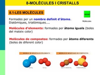 40
8-MOLÈCULES I CRISTALLS
8.1-LES MOLÈCULES
Formades per un nombre definit d’àtoms.
Diatòmiques, triatòmiques....
Molècules d’elements: formades per àtoms iguals (boles
del mateix color)
Molècules de compostos: formades per àtoms diferents
(boles de diferent color)
Molècules
www
 