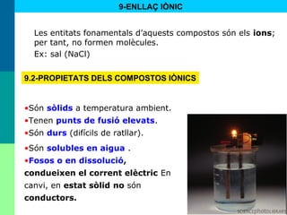 46
•Són sòlids a temperatura ambient.
•Tenen punts de fusió elevats.
•Són durs (difícils de ratllar).
•Són solubles en aigua .
•Fosos o en dissolució,
condueixen el corrent elèctric En
canvi, en estat sòlid no són
conductors.
Les entitats fonamentals d’aquests compostos són els ions;
per tant, no formen molècules.
Ex: sal (NaCl)
9.2-PROPIETATS DELS COMPOSTOS IÒNICS
9-ENLLAÇ IÒNIC
 
