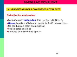 49
10-ENLLAÇ COVALENT
10.1-PROPIETATS DELS COMPOSTOS COVALENTS
Substàncies moleculars
•Formades per molècules. Ex: H2, O2, H2O, NH3, S8
•Gasos,líquids o sòlids amb punts de fusió baixos i tous
•No condueixen calor ni electricitat
•Poc solubles en aigua
•Solubles en dissolvents apolars
 