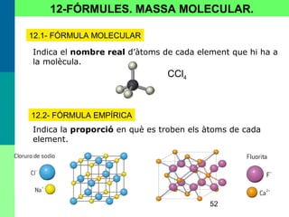 52
12-FÓRMULES. MASSA MOLECULAR.
12.1- FÓRMULA MOLECULAR
Indica el nombre real d’àtoms de cada element que hi ha a
la molècula.
CCl4
12.2- FÓRMULA EMPÍRICA
Indica la proporció en què es troben els àtoms de cada
element.
 