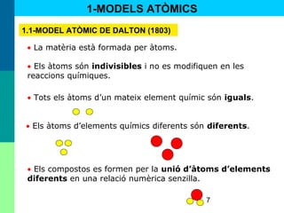 7
• La matèria està formada per àtoms.
• Els àtoms són indivisibles i no es modifiquen en les
reaccions químiques.
• Els àtoms d’elements químics diferents són diferents.
• Els compostos es formen per la unió d’àtoms d’elements
diferents en una relació numèrica senzilla.
1-MODELS ATÒMICS
1.1-MODEL ATÒMIC DE DALTON (1803)
• Tots els àtoms d’un mateix element químic són iguals.
 