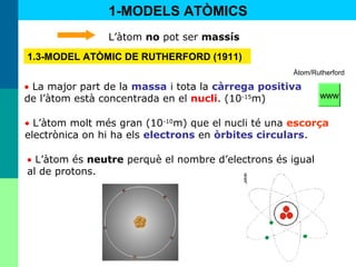9
• La major part de la massa i tota la càrrega positiva
de l’àtom està concentrada en el nucli. (10-15
m)
• L’àtom molt més gran (10-10
m) que el nucli té una escorça
electrònica on hi ha els electrons en òrbites circulars.
• L’àtom és neutre perquè el nombre d’electrons és igual
al de protons.
1-MODELS ATÒMICS
1.3-MODEL ATÒMIC DE RUTHERFORD (1911)
L’àtom no pot ser massís
Àtom/Rutherford
www
 