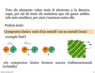 Tots els elements volen tenir 8 electrons a la darrera
         capa, per tal de tenir els mateixos que els gasos nobles
         (els més estables), per això s’uneixen entre ells.

       Podem tenir:
      Compostos iònics: unió d’un metall i un no metall (ions)
        exemple NaCl




    -els compostos iònics formen xarxes tridimensionals
    (cristalls)
viernes 2 de marzo de 12                                            15
 