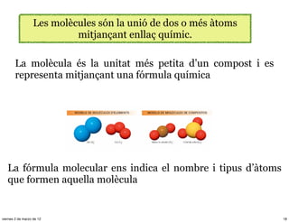 Les molècules són la unió de dos o més àtoms
                            mitjançant enllaç químic.

        La molècula és la unitat més petita d’un compost i es
        representa mitjançant una fórmula química




   La fórmula molecular ens indica el nombre i tipus d’àtoms
   que formen aquella molècula


viernes 2 de marzo de 12                                          18
 
