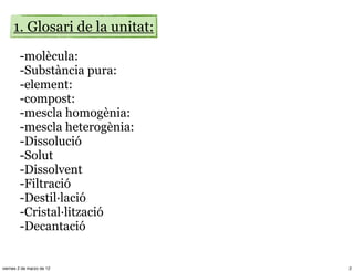 1. Glosari de la unitat:
        -molècula:
        -Substància pura:
        -element:
        -compost:
        -mescla homogènia:
        -mescla heterogènia:
        -Dissolució
        -Solut
        -Dissolvent
        -Filtració
        -Destil·lació
        -Cristal·lització
        -Decantació


viernes 2 de marzo de 12        2
 