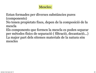 Mescles:

          Estan formades per diverses substàncies pures
          (components)
          No tenen propietats fixes, depen de la composició de la
          mescla
          Els components que formen la mescla es poden separar
          per mètodes físics de separació ( filtració, decantació...)
          La major part dels sitemes materials de la natura són
          mescles




viernes 2 de marzo de 12                                                28
 