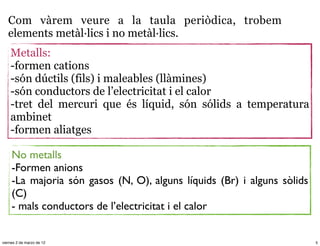 Com vàrem veure a la taula periòdica, trobem
   elements metàl·lics i no metàl·lics.
    Metalls:
    -formen cations
    -són dúctils (fils) i maleables (llàmines)
    -són conductors de l’electricitat i el calor
    -tret del mercuri que és líquid, són sólids a temperatura
    ambinet
    -formen aliatges

     No metalls
     -Formen anions
     -La majoria són gasos (N, O), alguns líquids (Br) i alguns sòlids
     (C)
     - mals conductors de l’electricitat i el calor


viernes 2 de marzo de 12                                                 5
 