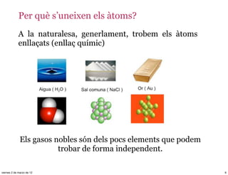 Per què s’uneixen els àtoms?
             A la naturalesa, generlament, trobem els àtoms
             enllaçats (enllaç químic)




              Els gasos nobles són dels pocs elements que podem
                         trobar de forma independent.

viernes 2 de marzo de 12                                          6
 